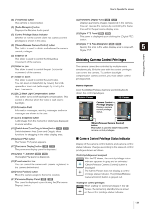 Page 131How to Operate the Viewer
131
5
Admin Viewer/VB Viewer
(5) [Reconnect] button
The camera is reconnected. 
(6) [Audio Reception] button
Displays the Receive Audio panel.
(7) Control Privilege Status Indicator
Whether or not the current client has camera control 
privileges is shown in this area.
(8) [Obtain/Release Camera Control] button
This button is used to obtain and release the camera 
control privileges. 
(9)Slider for tilt
This slider is used to control the tilt (vertical 
movement) of the camera....