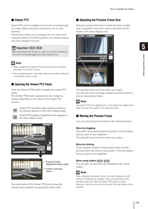 Page 135How to Operate the Viewer
135
5
Admin Viewer/VB Viewer
„Viewer PTZ
Viewer PTZ uses the digital zoom function to enlarge part 
of a video without using the camera pan, tilt or zoom 
functions.
This function allows you to enlarge part of a video when 
using the camera in a locked position, for example, during 
use of an intelligent function.
Note
 Video cropped with Viewer PTZ will not be videos recorded 
manually, or by event or timer.
 The cropped position in the video display area will be reflected 
in...