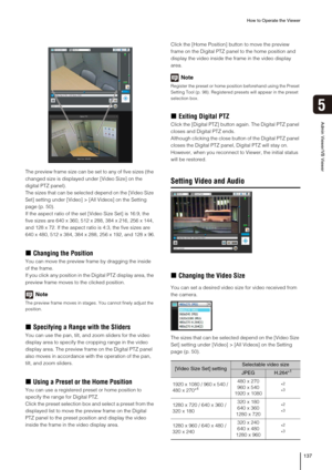 Page 137How to Operate the Viewer
137
5
Admin Viewer/VB Viewer
The preview frame size can be set to any of five sizes (the 
changed size is displayed under [Video Size] on the 
digital PTZ panel).
The sizes that can be selected depend on the [Video Size 
Set] setting under [Video] > [All Videos] on the Setting 
page (p. 50). 
If the aspect ratio of the set [Video Size Set] is 16:9, the 
five sizes are 640 x 360, 512 x 288, 384 x 216, 256 x 144, 
and 128 x 72. If the aspect ratio is 4:3, the five sizes are 
640 x...