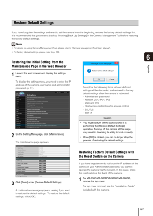 Page 167167
6
Appendix
If you have forgotten the settings and want to set the camera from the beginning, restore the factory default settings first.
It is recommended that you create a backup file using [Back Up Settings] in the Camera Management Tool before restoring 
the factory default settings.
Note
 For details on using Camera Management Tool, please refer to “Camera Management Tool User Manual”.
 For factory default settings, please refer to p. 169.
Restoring the Initial Setting from the 
Maintenance Page...