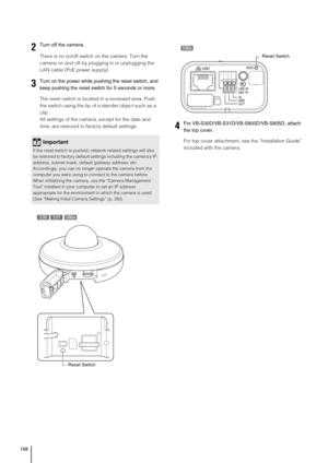 Page 168168
There is no on/off switch on the camera. Turn the 
camera on and off by plugging in or unplugging the 
LAN cable (PoE power supply).
The reset switch is located in a recessed area. Push 
the switch using the tip of a slender object such as a 
clip. 
All settings of the camera, except for the date and 
time, are restored to factory default settings. 
For top cover attachment, see the “Installation Guide” 
included with the camera.
2Turn off the camera. 
3Turn on the power while pushing the reset...