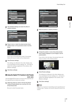 Page 99Preset Setting Tool
99
4
Admin Tools
If you click on the panorama screen, the preview 
frame will move to center on the clicked point.
The settings are reflected in the video display area.
If you previewed incorrect settings, etc., and want to 
restore the settings registered in the camera, click 
[Restore settings].
„Using the Digital PTZ Function to Set Presets
Use the Digital PTZ function to set part of the area that can 
be captured by the camera as a preset.
Be sure to enter the preset name.If you...