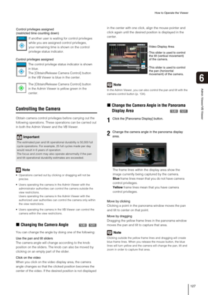 Page 127How to Operate the Viewer
127
Admin Viewer/VB Viewer
6
Controlling the Camera
Obtain camera control privileges before carrying out the 
following operations. These operations can be carried out 
in both the Admin Viewer and the VB Viewer. 
Note
 Operations carried out by clicking or dragging will not be 
precise.
 Users operating the camera in the Admin Viewer with the 
administrator authorities can control the camera outside the 
view restrictions. 
Users operating the camera in the Admin Viewer with...