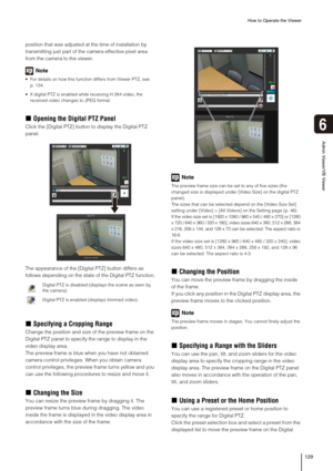 Page 129How to Operate the Viewer
129
Admin Viewer/VB Viewer
6
position that was adjusted at the time of installation by 
transmitting just part of the camera effective pixel area 
from the camera to the viewer.
Note
 For details on how this function differs from Viewer PTZ, see 
p. 134.
 If digital PTZ is enabled while receiving H.264 video, the 
received video changes to JPEG format. 
„Opening the Digital PTZ Panel
Click the [Digital PTZ] button to display the Digital PTZ 
panel.
The appearance of the [Digital...