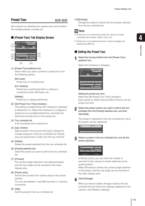 Page 101Preset Setting Tool
101
4
Admin Tools
Preset Tour 
Set a preset tour whereby the camera tours and monitors 
the multiple presets currently set. 
„[Preset Tour] Tab Display Screen
(1) [Preset Tour] selection box. 
Select when you want to perform a preset tour from 
the following options. 
[Not used]
Preset tour is not performed. 
[For Viewers]
Preset tour is performed when a camera is 
connected via the VB Viewer, etc. 
[Always]
Preset tour is always performed. 
(2) [Set Preset Tour Time] checkbox
This...