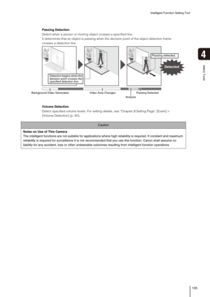 Page 105Intelligent Function Setting Tool
105
4
Admin Tools
Caution
Notes on Use of This Camera
The intelligent functions are not suitable for applications where high reliability is required. If constant and maximum 
reliability is required for surveillance it is not recommended that you use this function. Canon shall assume no 
liability for any accident, loss or other undesirable outcomes resulting from intelligent function operations. 
Passing Detection
Detect when a person or moving object crosses a...