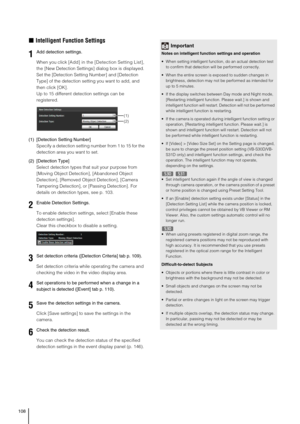 Page 108108
„Intelligent Function Settings
When you click [Add] in the [Detection Setting List], 
the [New Detection Settings] dialog box is displayed. 
Set the [Detection Setting Number] and [Detection 
Type] of the detection setting you want to add, and 
then click [OK]. 
Up to 15 different detection settings can be 
registered. 
(1) [Detection Setting Number]
Specify a detection setting number from 1 to 15 for the 
detection area you want to set.
(2) [Detection Type]
Select detection types that suit your...