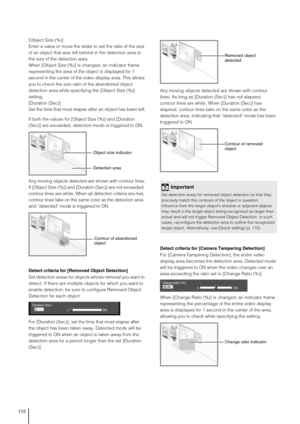 Page 112112
[Object Size (%)]
Enter a value or move the slider to set the ratio of the size 
of an object that was left behind in the detection area to 
the size of the detection area.
When [Object Size (%)] is changed, an indicator frame 
representing the area of the object is displayed for 1 
second in the center of the video display area. This allows 
you to check the size ratio of the abandoned object 
detection area while specifying the [Object Size (%)] 
setting.
[Duration (Sec)] 
Set the time that must...