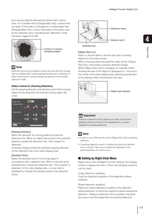 Page 113Intelligent Function Setting Tool
113
4
Admin Tools
Any moving objects detected are shown with contour 
lines. If it is smaller than [Change Ratio (%)], contour lines 
are white. If the video is changed for an area larger than 
[Change Ratio (%)], contour lines take on the same color 
as the detection area, indicating that “detected” mode 
has been triggered to ON.
Note
Detection will not be possible for three seconds after the change 
ratio is modified when camera tampering detection is selected, or...