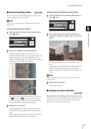Page 133How to Operate the Viewer
133
5
Admin Viewer/VB Viewer
„Use Area Zoom/Drag to Move  
You can drag on the video display area to zoom in and 
out, and change the camera angle.
Note
You cannot not use Area Zoom or Drag to Move when using 
Viewer PTZ.
Use Area Zoom to Zoom In and Out
Drag left-to-right to define an area to zoom in on.
Drag right-to-left to draw out a rectangle in which will 
appear a preview of the video display area size in 
relation to the final image when zoomed out, as well as 
defining...