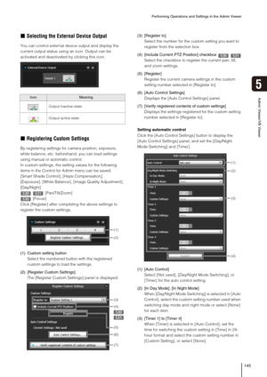 Page 145Performing Operations and Settings in the Admin Viewer
145
5
Admin Viewer/VB Viewer
„Selecting the External Device Output
You can control external device output and display the 
current output status using an icon. Output can be 
activated and deactivated by clicking this icon.
„Registering Custom Settings
By registering settings for camera position, exposure, 
white balance, etc. beforehand, you can load settings 
using manual or automatic control.
In custom settings, the setting values for the...