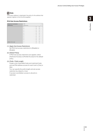 Page 65[Access Control] Setting User Access Privileges
65
Setting Page
3
Note
If the same address is duplicated, the policy for the address that 
appears highest on the list will be applied. 
IPv6 Host Access Restrictions
(1) [Apply Host Access Restrictions] 
Set IPv6 host access restrictions to [Disable] or 
[Enable]. 
(2) [Default Policy] 
If IPv6 host access restrictions are applied, select 
[Authorize Access] or [Prohibit Access] for the default 
policy. 
(3) [Prefix / Prefix Length] 
Create a list of...