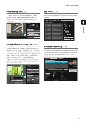 Page 83Admin Tools Overview
83
4
Admin Tools
Preset Setting Tool
A tool that lets you set presets and the home position 
visually. You can make the desired settings with the 
mouse by referring to the preview in panorama or full 
video mode.
Intelligent Function Setting Tool
This tool is used to set intelligent functions that perform 
uploads, notify the viewer, record a log, etc., if a change 
has occurred in the captured video due to movement of a 
subject. By setting the conditions, you can let the camera...