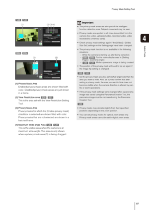 Page 87Privacy Mask Setting Tool
87
4
Admin Tools
 
 
(1) Privacy Mask Area
Enabled privacy mask areas are shown filled with 
color. Disabled privacy mask areas are just shown 
in a frame. 
(2) View Restriction Area
This is the area set with the View Restriction Setting 
Tool.
(3) Privacy Mask Area
Privacy masks for which the [Enable privacy mask] 
checkbox is selected are shown filled with color. 
Privacy masks that are not selected are shown in a 
hatched frame.
(4) Maximum Wide-angle Area
This is the visible...