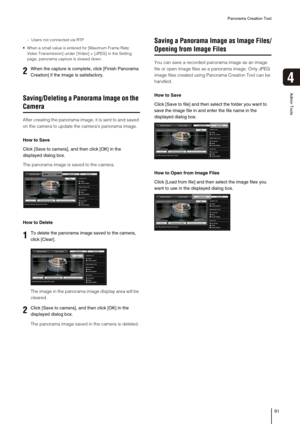 Page 91Panorama Creation Tool
91
4
Admin Tools
- Users not connected via RTP
 When a small value is entered for [Maximum Frame Rate: 
Video Transmission] under [Video] > [JPEG] in the Setting 
page, panorama capture is slowed down. 
Saving/Deleting a Panorama Image on the 
Camera
After creating the panorama image, it is sent to and saved 
on the camera to update the cameras panorama image.
How to Save
Click [Save to camera], and then click [OK] in the 
displayed dialog box.
The panorama image is saved to the...