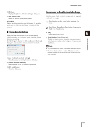 Page 103Operate the Camera
103
Day-to-Day Operations
6
➅[Settings]
Displays the [Silence Detection Settings] dialog box.
➆Hide options button
Hides the options of the [Audio] panel.
Cannot send live audio from the RM Viewer. To send live 
audio, use the Administrator Viewer included with the 
camera.
„ Silence Detection Settings
Select the [Use silence detection to reduce network 
traffic] check box on the [Audio] panel to set the silence 
detection sensitivity.
Click [Settings] to display the [Silence Detection...