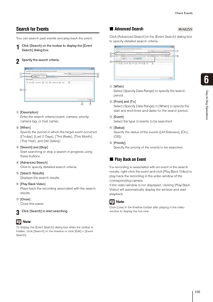 Page 105Check Events
105
Day-to-Day Operations
6
Search for Events
You can search past events and play back the event.
➀[Description]
Enter the search criteria (event, camera, priority, 
camera tag, or host name).
➁[When]
Specify the period in which the target event occurred 
([Today], [Last 2 Days], [This Week], [This Month], 
[This Year], and [All Dates]).
➂[Search] and [Stop]
Start searching or stop a search in progress using 
these buttons.
➃[Advanced Search]
Click to specify detailed search criteria....