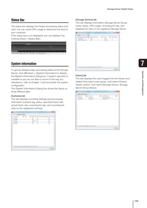 Page 109Storage Server Health Check
109
Operation and Management
7
Status Bar
The status bar displays the Viewer processing status and 
load. You can check CPU usage to determine the load on 
your computer.
If the status bar is not displayed, you can display it by 
clicking [View] > [Status Bar].
System Information
To get the detailed video processing status of the Storage 
Server, click [Window] > [System Information] to display 
the [System Information] dialog box. If system operation is 
unstable or you are...