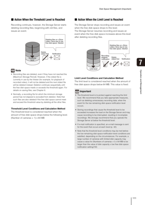 Page 111Disk Space Management (Important)
111
Operation and Management
7
„Action When the Threshold Level is Reached
Recording continues, however, the Storage Server starts 
deleting recording files, beginning with old files, and 
issues an event.
Note
 Recording files are deleted, even if they have not reached the 
[Maximum Storage Period]. However, if the oldest file is 
currently in use by the Viewer (for example, for playback of 
recorded video), it will not be deleted and the next oldest file 
will be...