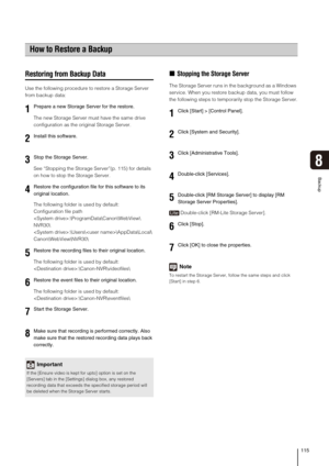 Page 115115
Backup
8
Restoring from Backup Data
Use the following procedure to restore a Storage Server 
from backup data:
The new Storage Server must have the same drive 
configuration as the original Storage Server.
See “Stopping the Storage Server”(p. 115) for details 
on how to stop the Storage Server.
The following folder is used by default:
Configuration file path
:\ProgramData\Canon\WebView\
NVR30\
:\Users\\AppData\Local\
Canon\WebView\NVR30\
The following folder is used by default:...
