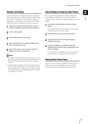 Page 35Settings After Installation
35
Setup
2
Security Level Setting
In Internet Explorer, the default security level setting for 
Internet or intranet sites in Windows Server 2008 and 2008 
R2 is “High”. Therefore, you are not able to configure 
settings in the configuration or top page of the camera. 
Follow these steps to register the site as a trusted site.
Note
 For details on registration with trusted sites, click [Learn more 
about Internet Explorer’s Enhanced Security Configuration] in 
the [Internet...