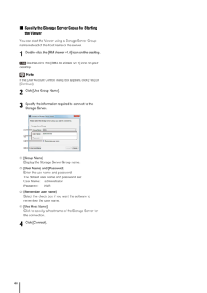 Page 4040
„Specify the Storage Server Group for Starting 
the Viewer
You can start the Viewer using a Storage Server Group 
name instead of the host name of the server.
Double-click the [RM-Lite Viewer v1.1] icon on your 
desktop
Note
If the [User Account Control] dialog box appears, click [Yes] (or 
[Continue]).
➀[Group Name]
Display the Storage Server Group name.
➁[User Name] and [Password]
Enter the use name and password.
The default user name and password are:
User Name: administrator
Password: NVR...