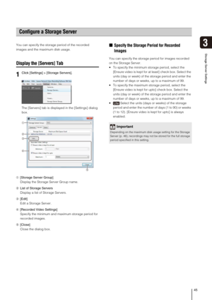 Page 4545
3
Storage Server Settings
You can specify the storage period of the recorded 
images and the maximum disk usage.
Display the [Servers] Tab
The [Servers] tab is displayed in the [Settings] dialog 
box.
➀[Storage Server Group]
Display the Storage Server Group name.
➁List of Storage Servers
Display a list of Storage Servers.
➂[Edit]
Edit a Storage Server.
➃[Recorded Video Settings]
Specify the minimum and maximum storage period for 
recorded images.
➄[Close]
Close the dialog box.
„Specify the Storage...