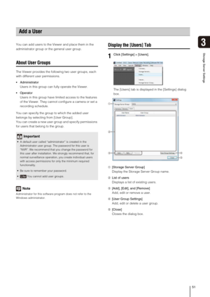 Page 5151
3
Storage Server Settings
You can add users to the Viewer and place them in the 
administrator group or the general user group.
About User Groups
The Viewer provides the following two user groups, each 
with different user permissions.
 Administrator
Users in this group can fully operate the Viewer.
 Operator
Users in this group have limited access to the features 
of the Viewer. They cannot configure a camera or set a 
recording schedule.
You can specify the group to which the added user 
belongs by...