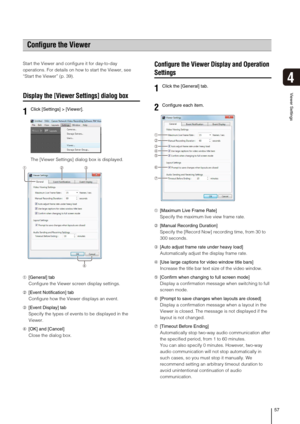 Page 5757
Viewer Settings
4
Start the Viewer and configure it for day-to-day 
operations. For details on how to start the Viewer, see 
“Start the Viewer” (p. 39).
Display the [Viewer Settings] dialog box
The [Viewer Settings] dialog box is displayed.
➀[General] tab
Configure the Viewer screen display settings.
➁[Event Notification] tab
Configure how the Viewer displays an event.
➂[Event Display] tab
Specify the types of events to be displayed in the 
Viewer.
➃[OK] and [Cancel]
Close the dialog box.
Configure...