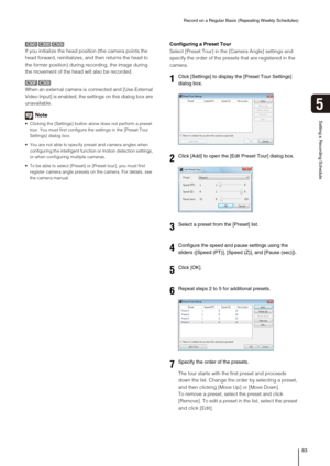 Page 83Record on a Regular Basis (Repeating Weekly Schedules)
83
Setting a Recording Schedule
5
If you initialize the head position (the camera points the 
head forward, reinitializes, and then returns the head to 
the former position) during recording, the image during 
the movement of the head will also be recorded.
When an external camera is connected and [Use External 
Video Input] is enabled, the settings on this dialog box are 
unavailable.
Note
 Clicking the [Settings] button alone does not perform a...