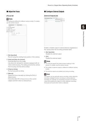 Page 87Record on a Regular Basis (Repeating Weekly Schedules)
87
Setting a Recording Schedule
5
„Adjust the Focus
[Focus] tab
Note
The settings are different for different camera models. For details, 
see the camera manual.
➀[Not Specified]
Record using the existing focal position of the camera.
➁[Auto] and [Auto (for domes)]
Automatically focus the image.
Use [Auto (for domes)] for cameras equipped with an 
indoor dome housing. The setting prevents the camera 
from focusing onto the dome surface.
➂[Fixed at...