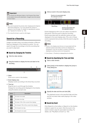 Page 97View Recorded Images
97
Day-to-Day Operations
6
Note
 You cannot operate the preview when displaying the [Capture 
Still Frame] dialog box. You must operate the camera in 
advance to set its angle. For details on operating the camera, 
see “Operate the Camera” (p. 100).
 The .bmp file format is used for still images.
Search for a Recording
Images recorded using a recording schedule or [Record 
Now] are displayed on the timeline as events. You can 
search through the recordings to find the recording that...