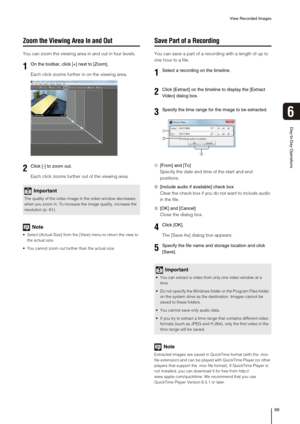 Page 99View Recorded Images
99
Day-to-Day Operations
6
Zoom the Viewing Area In and Out
You can zoom the viewing area in and out in four levels. 
Each click zooms further in on the viewing area.
Each click zooms further out of the viewing area.
Note
 Select [Actual Size] from the [View] menu to return the view to 
the actual size.
 You cannot zoom out further than the actual size.
Save Part of a Recording
You can save a part of a recording with a length of up to 
one hour to a file.
➀[From] and [To]
Specify the...