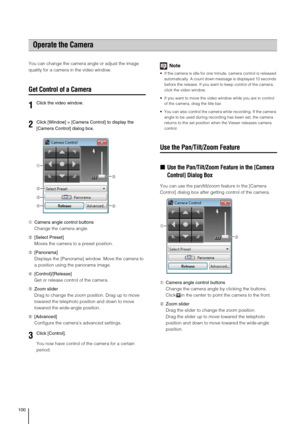 Page 100100
You can change the camera angle or adjust the image 
quality for a camera in the video window.
Get Control of a Camera
➀Camera angle control buttons
Change the camera angle.
➁[Select Preset]
Moves the camera to a preset position.
➂[Panorama]
Displays the [Panorama] window. Move the camera to 
a position using the panorama image.
➃[Control]/[Release]
Get or release control of the camera.
➄Zoom slider
Drag to change the zoom position. Drag up to move 
towared the telephoto position and down to move...