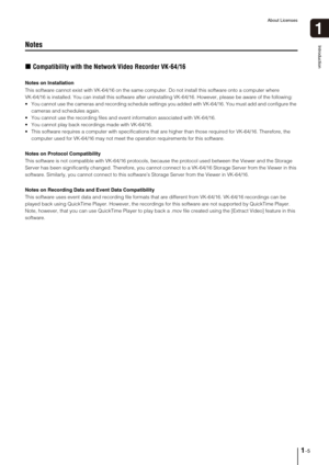 Page 17About Licenses
1-5
Introduction
1
Notes
„Compatibility with the Network Video Recorder VK-64/16
Notes on Installation
This software cannot exist with VK-64/16 on the same computer. Do not install this software onto a computer where 
VK-64/16 is installed. You can install this software after uninstalling VK-64/16. However, please be aware of the following:
 You cannot use the cameras and recording schedule settings you added with VK-64/16. You must add and configure the 
cameras and schedules again.
 You...