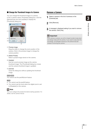 Page 39Add a Camera
3-11
Storage Server Settings
3
„Change the Thumbnail Image of a Camera
You can change the thumbnail image of a camera.
In the [ Properties] dialog box, click the 
[General] tab and click [Update] to display the 
[Thumbnail] dialog box.
➀Preview image
Drag the slider to change the zoom position of the 
camera. Click in the preview image to change the 
camera position. 
➁[Select Preset]
Select a preset image stored on the camera.
➂[Update]
Use the current preview image as the camera 
thumbnail...