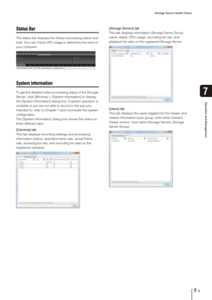 Page 79Storage Server Health Check
7-3
Operation and Management
7
Status Bar
The status bar displays the Viewer processing status and 
load. You can check CPU usage to determine the load on 
your computer.
System Information
To get the detailed video processing status of the Storage 
Server, click [Window] > [System Information] to display 
the [System Information] dialog box. If system operation is 
unstable or you are not able to record in the way you 
intended to, refer to Chapter 1 and reconsider the system...