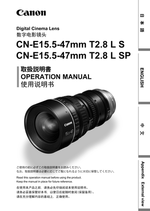 Page 1Digital Cinema Lens
数字电影镜头
CN-E15.5-47mm T2.8 L S
CN-E15.5-47mm T2.8 L SP
OPERATION MANUAL
	{
†Ì	{
使用说明书
在使用本产品之前, 请务必先仔细阅读本使用说明书。
请务必妥善保管好本书, 以便日后能随时查阅(保留备用)。
请在充分理解内容的基础上, 正确使用。
Read this operation manual before using the product.
Keep the manual in place for future reference. ]–;w
²t
žc\w	{
†Ì	{›S¡ˆXi^M{
sSz	{
†Ì	{x
žAt ao]ats•”‘OtG
~t-`oXi^M{
Ô Š  
ENGLISH
AppendixExternal view
中 文 