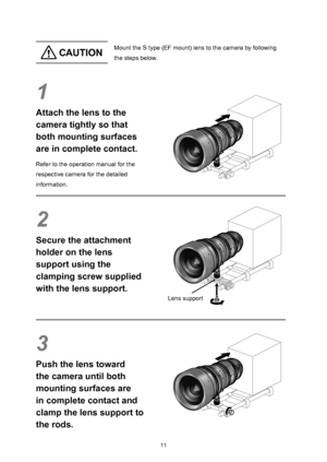 Page 241011
 CAU TIO NMount the S type (EF mount) lens to the camera by following 
the steps below.
1
Attach the lens to the 
camera tightly so that 
both mounting surfaces 
are in complete contact.
Refer to the operation manual for the 
respective camera for the detailed 
information.
2
Secure the attachment 
holder on the lens 
support using the 
clamping screw supplied 
with the lens support.
3
Push the lens toward 
the camera until both 
mounting surfaces are 
in complete contact and 
clamp the lens support...
