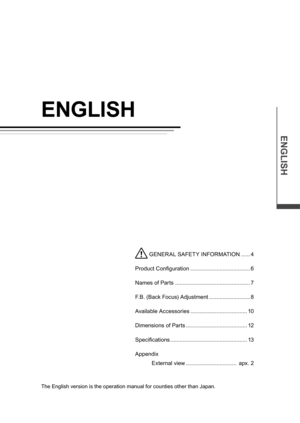Page 14ENGLISH
ENGLISH
The English version is the operation manual for counties other than Japan.
 GENER AL SAFETY INFORMATION ......4
Product Configuration  ....................................... 6
Names of Parts  ................................................. 7
F.B. (Back Focus) Adjustment  ...........................8
Available Accessories  ..................................... 10
Dimensions of Parts  ........................................ 12
Specifications...