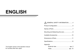 Page 15ENGLISH
The English version is the operation manual 
for counties other than Japan.
 GENER AL SAFETY INFORMATION ........... 4
P
roduct Configuration  
.......................................... 6
N

ames of Parts  
.................................................... 7
M

ounting and Detaching the Lens  
....................... 8
A

vailable Accessories  
........................................ 1
 0
Dimensions of Parts
 
........................................... 1
 1
Specifications...