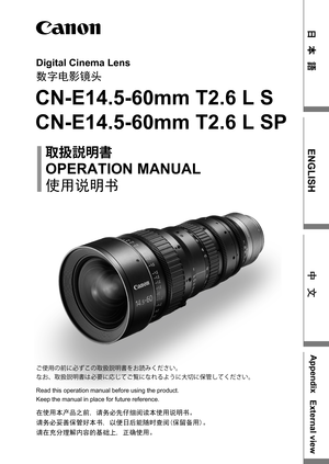 Page 1Digital Cinema Lens
数字电影镜头
CN-E14.5-60mm T2.6 L S
CN-E14.5-60mm T2.6 L SP
OPERATION MANUAL
	{
†Ì	{
使用说明书
在使用本产品之前, 请务必先仔细阅读本使用说明书。
请务必妥善保管好本书, 以便日后能随时查阅(保留备用)。
请在充分理解内容的基础上, 正确使用。
Read this operation manual before using the product.
Keep the manual in place for future reference. ]–;w
²t
žc\w	{
†Ì	{›S¡ˆXi^M{
sSz	{
†Ì	{x
žAt ao]ats•”‘OtG
~t-`oXi^M{
Ô Š 
ENGLISH
Appendix
External view
中 文 