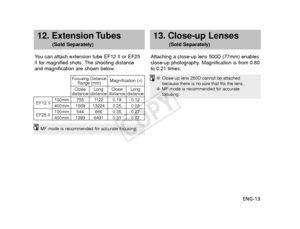 Page 14ENG-13
12. Extension Tubes 
(Sold Separately)
Y ou can attach extension tube EF12 II or EF25
II for magnified shots. The shooting distance
and magnification are shown below. Attaching a close-up lens 500D (77mm) enables
close-up photography. Magnification is from 0.80
to 0.21 times.
13. Close-up Lenses 
(Sold Separately)
MF mode is recommended for accurate focusing.
●
Close-up lens 250D cannot be attached
because there is no size that fits the lens.
● MF mode is recommended for accurate
focusing.
EF12 II...