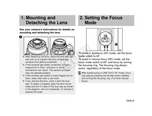 Page 5ENG-4
See your camera’s instructions for details on
mounting and detaching the lens.
To  shoot in autofocus (AF) mode, set the focus
mode switch to AF.
To   shoot in manual focus (MF) mode, set the
focus mode switch to MF, and focus by turning
the focusing ring. The focusing ring always
works, regardless of the focus mode.
1. Mounting and Detaching the Lens2. Setting the FocusMode
AF
MF
● After detaching the lens, place the lens with the
rear end up to prevent the lens surface and
contacts from getting...