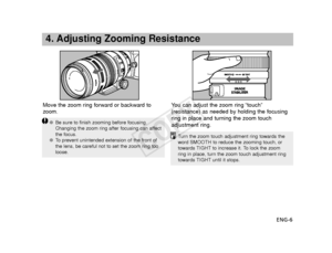 Page 7ENG-6
4. Adjusting Zooming Resistance
Move the zoom ring forward or backward to
zoom.Y
ou can adjust the zoom ring “touch”
(resistance) as needed by holding the focusing
ring in place and turning the zoom touch
adjustment ring.
● Be sure to finish zooming before focusing.
Changing the zoom ring after focusing can affect
the focus.
● To   prevent unintended extension of the front of
the lens, be careful not to set the zoom ring too
loose.
T urn the zoom touch adjustment ring towards the
word SMOOTH to...