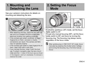 Page 5ENG-4
See your camera’s instructions for details on
mounting and detaching the lens.
To  shoot in autofocus (AF) mode, set the focus
mode switch to AF.
To   use only manual focusing (MF), set the focus
mode switch to MF, and focus by turning the
f ocusing ring. The focusing ring always works,
regardless of the focus mode.
2. Setting the Focus Mode
•After detaching the lens, place the lens with the
rear end up to prevent the lens surface and
electrical contacts from getting scratched.
• If the contacts...