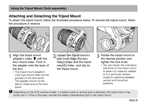 Page 10ENG-9
Using the Tripod Mount (Sold separately)
Attaching and Detaching the Tripod Mount
To  attach the tripod mount, follow the illustrated procedure below. To remove the tripod mount, follow
the procedure in reverse.
Align the tripod mount
adapters index  with the
lens mount index. Push in
the adapter onto the back of
the lens.
•The tripod mount adapters
inner lugs should slide into the
grooves on the lens barrel.
The adapter should not be
able to rotate around the lens
barrel.
Loosen the tripod...