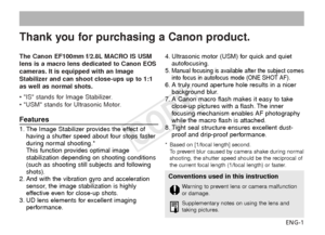 Page 2The Canon EF100mm f/2.8L MACRO IS USM
lens is a macro lens dedicated to Canon EOS
cameras. It is equipped with an Image
Stabilizer and can shoot close-ups up to 1:1
as well as normal shots.
• IS stands for Image Stabilizer.
• USM stands for Ultrasonic Motor.ENG-1
Thank you for purchasing a Canon product.
Conventions used in this instruction
Warning to prevent lens or camera malfunction
or damage.
Supplementary notes on using the lens and
taking pictures.
Features
1. The Image Stabilizer provides the...