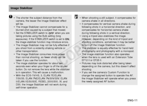 Page 12ENG-11
Image Stabilizer
•The shorter the subject distance from the
camera, the lesser the Image Stabilizer effect
will be.
• The Image Stabilizer cannot compensate for a
blurred shot caused by a subject that moved.
•
Set the STABILIZER switch to  when you are
taking pictures using the Bulb setting (long
e xposures). If the STABILIZER switch is set to ,
the image stabilizer function may introduce errors.
• The Image Stabilizer may not be fully effective if
you shoot from a violently shaking vehicle or...