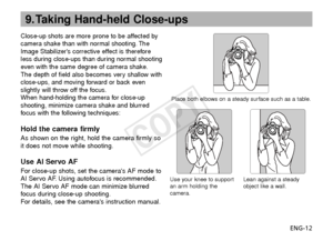 Page 13ENG-12
9. Taking Hand-held Close-ups
Close-up shots are more prone to be affected by
camera shake than with normal shooting. The
Image Stabilizers corrective effect is therefore
less during close-ups than during normal shooting
even with the same degree of camera shake.
The depth of field also becomes very shallow with
close-ups, and moving forward or back even
slightly will throw off the focus.
When hand-holding the camera for close-up
shooting, minimize camera shake and blurred
f ocus with the...